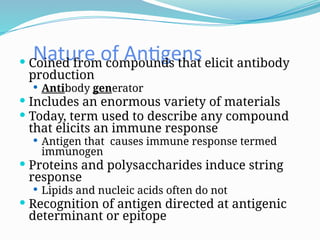 Nature of Antigens
 Coined from compounds that elicit antibody
production
 Antibody generator
 Includes an enormous variety of materials
 Today, term used to describe any compound
that elicits an immune response
 Antigen that causes immune response termed
immunogen
 Proteins and polysaccharides induce string
response
 Lipids and nucleic acids often do not
 Recognition of antigen directed at antigenic
determinant or epitope
 