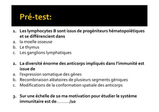 1. Les lymphocytes B sont issus de progéniteurs hématopoïétiques
et se différencient dans
a. la moelle osseuse
b. Le thymus
c. Les ganglions lymphatiques
2. La diversité énorme des anticorps impliqués dans l’immunité est
issue de
a. l’expression somatique des gènes
b. Recombinaison aléatoires de plusieurs segments géniques
c. Modifications de la conformation spatiale des anticorps
3. Sur une échelle de 10 ma motivation pour étudier le système
immunitaire est de:………./10
1. Les lymphocytes B sont issus de progéniteurs hématopoïétiques
et se différencient dans
a. la moelle osseuse
b. Le thymus
c. Les ganglions lymphatiques
2. La diversité énorme des anticorps impliqués dans l’immunité est
issue de
a. l’expression somatique des gènes
b. Recombinaison aléatoires de plusieurs segments géniques
c. Modifications de la conformation spatiale des anticorps
3. Sur une échelle de 10 ma motivation pour étudier le système
immunitaire est de:………./10
 