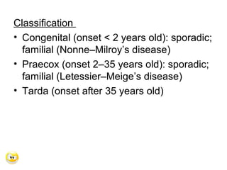 Classification
• Congenital (onset < 2 years old): sporadic;
familial (Nonne–Milroy’s disease)
• Praecox (onset 2–35 years old): sporadic;
familial (Letessier–Meige’s disease)
• Tarda (onset after 35 years old)
 