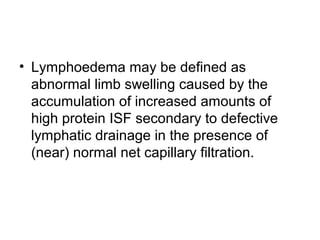 • Lymphoedema may be defined as
abnormal limb swelling caused by the
accumulation of increased amounts of
high protein ISF secondary to defective
lymphatic drainage in the presence of
(near) normal net capillary filtration.
 