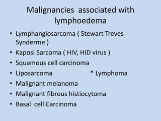 Malignancies associated with
lymphoedema
• Lymphangiosarcoma ( Stewart Treves
Synderme )
• Kaposi Sarcoma ( HIV, HID virus...