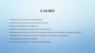 CAUSES
• CONSTANT DULLACHE OR SEVERE PAIN
• BURNING AND BURSTING SENSATIONS IN LIMB
• GENERAL TIREDNESS AND DEBILITY
• SENSITIVITY TO HEAT, CRAMPS, PINS AND NEEDLES
• SKIN PROBLEMS- DEHYDRATION, FLAKINESS, WEEPING EXCORIATION AND BREAKDOWN
• IMMOBILITY OF PATIENT LEADING TO OBESITYAND MUSCLE WEAKNESS
• BACKACHE AND JOINT PROBLEMS
• ATHLETE’S FOOT AND ACUTE INFECTIVE EPISODES
 