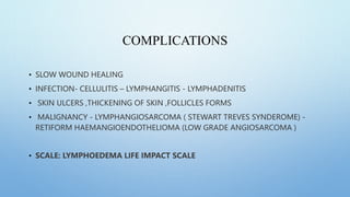 COMPLICATIONS
• SLOW WOUND HEALING
• INFECTION- CELLULITIS – LYMPHANGITIS - LYMPHADENITIS
• SKIN ULCERS ,THICKENING OF SKIN ,FOLLICLES FORMS
• MALIGNANCY - LYMPHANGIOSARCOMA ( STEWART TREVES SYNDEROME) -
RETIFORM HAEMANGIOENDOTHELIOMA (LOW GRADE ANGIOSARCOMA )
• SCALE: LYMPHOEDEMA LIFE IMPACT SCALE
 
