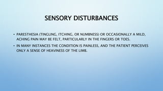 SENSORY DISTURBANCES
• PARESTHESIA (TINGLING, ITCHING, OR NUMBNESS) OR OCCASIONALLY A MILD,
ACHING PAIN MAY BE FELT, PARTICULARLY IN THE FINGERS OR TOES.
• IN MANY INSTANCES THE CONDITION IS PAINLESS, AND THE PATIENT PERCEIVES
ONLY A SENSE OF HEAVINESS OF THE LIMB.
 