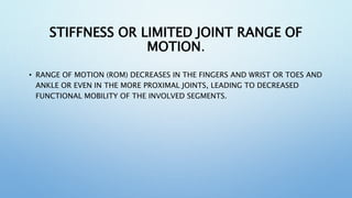 STIFFNESS OR LIMITED JOINT RANGE OF
MOTION.
• RANGE OF MOTION (ROM) DECREASES IN THE FINGERS AND WRIST OR TOES AND
ANKLE OR EVEN IN THE MORE PROXIMAL JOINTS, LEADING TO DECREASED
FUNCTIONAL MOBILITY OF THE INVOLVED SEGMENTS.
 