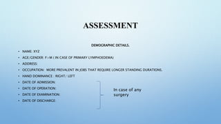 ASSESSMENT
DEMOGRAPHIC DETAILS.
• NAME: XYZ
• AGE/GENDER: F>M ( IN CASE OF PRIMARY LYMPHOEDEMA)
• ADDRESS:
• OCCUPATION: MORE PREVALENT IN JOBS THAT REQUIRE LONGER STANDING DURATIONS.
• HAND DOMINANCE : RIGHT/ LEFT
• DATE OF ADMISSION:
• DATE OF OPERATION:
• DATE OF EXAMINATION:
• DATE OF DISCHARGE:
In case of any
surgery
 