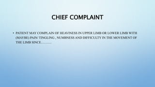 CHIEF COMPLAINT
• PATIENT MAY COMPLAIN OF HEAVINESS IN UPPER LIMB OR LOWER LIMB WITH
(MAYBE) PAIN/ TINGLING , NUMBNESS AND DIFFICULTY IN THE MOVEMENT OF
THE LIMB SINCE……….
 