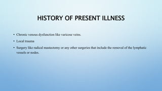 HISTORY OF PRESENT ILLNESS
• Chronic venous dysfunction like varicose veins.
• Local trauma
• Surgery like radical mastectomy or any other surgeries that include the removal of the lymphatic
vessels or nodes.
 
