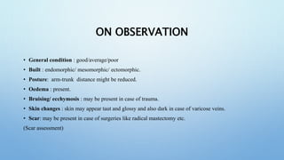 ON OBSERVATION
• General condition : good/average/poor
• Built : endomorphic/ mesomorphic/ ectomorphic.
• Posture: arm-trunk distance might be reduced.
• Oedema : present.
• Bruising/ ecchymosis : may be present in case of trauma.
• Skin changes : skin may appear taut and glossy and also dark in case of varicose veins.
• Scar: may be present in case of surgeries like radical mastectomy etc.
(Scar assessment)
 