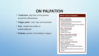 ON PALPATION
• Tenderness: may/may not be present
around the affected part.
• Trigger point : may/ may not be present.
• Scar : tender/non-tender or
mobile/adherent.
• Oedema: present. (According to stages).
 