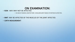 ON EXAMINATION:
• ROM : MAY/MAY NOT BE AFFECTED.
• IN CASE OF RADICAL MASTECTOMY, SHOULDER JOINT RANGE OF MOTION IS AFFECTED.
• MMT: MAY BE AFFECTED OF THE MUSCLES OF THE JOINT AFFECTED.
• GIRTH MEASUREMENT:
 