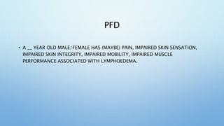 PFD
• A __ YEAR OLD MALE/FEMALE HAS (MAYBE) PAIN, IMPAIRED SKIN SENSATION,
IMPAIRED SKIN INTEGRITY, IMPAIRED MOBILITY, IMPAIRED MUSCLE
PERFORMANCE ASSOCIATED WITH LYMPHOEDEMA.
 