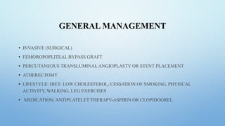 GENERAL MANAGEMENT
• INVASIVE (SURGICAL)
• FEMOROPOPLITEAL BYPASS GRAFT
• PERCUTANEOUS TRANSLUMINAL ANGIOPLASTY OR STENT PLACEMENT
• ATHERECTOMY
• LIFESTYLE: DIET: LOW CHOLESTEROL, CESSATION OF SMOKING, PHYSICAL
ACTIVITY, WALKING, LEG EXERCISES
• MEDICATION: ANTIPLATELET THERAPY-ASPIRIN OR CLOPIDOGREL
 
