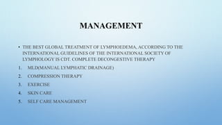 MANAGEMENT
• THE BEST GLOBAL TREATMENT OF LYMPHOEDEMA, ACCORDING TO THE
INTERNATIONAL GUIDELINES OF THE INTERNATIONAL SOCIETY OF
LYMPHOLOGY IS CDT. COMPLETE DECONGESTIVE THERAPY
1. MLD(MANUAL LYMPHATIC DRAINAGE)
2. COMPRESSION THERAPY
3. EXERCISE
4. SKIN CARE
5. SELF CARE MANAGEMENT
 