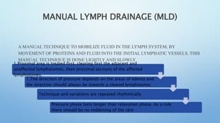 MANUAL LYMPH DRAINAGE (MLD)
A MANUAL TECHNIQUE TO MOBILIZE FLUID IN THE LYMPH SYSTEM, BY
MOVEMENT OF PROTEINS AND FLUID INTO THE INITIAL LYMPHATIC VESSELS. THIS
MANUAL TECHNIQUE IS DONE LIGHTLY AND SLOWLY.
BASIC PRINCIPLES:
1.Proximal area is treated first, clearing first the adjacent and
unaffected lymphotomes, then proximal sections of the affected
lymphotomes.
1.The direction of pressure depends on the areas of edema and
the direction should always be towards a cleared lymphotome.
Technique and variations are repeated rhythmically
Pressure phase lasts longer than relaxation phase. As a rule
there should be no reddening of the skin
 
