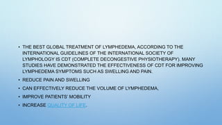 • THE BEST GLOBAL TREATMENT OF LYMPHEDEMA, ACCORDING TO THE
INTERNATIONAL GUIDELINES OF THE INTERNATIONAL SOCIETY OF
LYMPHOLOGY IS CDT (COMPLETE DECONGESTIVE PHYSIOTHERAPY). MANY
STUDIES HAVE DEMONSTRATED THE EFFECTIVENESS OF CDT FOR IMPROVING
LYMPHEDEMA SYMPTOMS SUCH AS SWELLING AND PAIN.
• REDUCE PAIN AND SWELLING
• CAN EFFECTIVELY REDUCE THE VOLUME OF LYMPHEDEMA,
• IMPROVE PATIENTS’ MOBILITY
• INCREASE QUALITY OF LIFE.
 