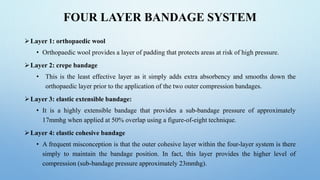 FOUR LAYER BANDAGE SYSTEM
Layer 1: orthopaedic wool
• Orthopaedic wool provides a layer of padding that protects areas at risk of high pressure.
Layer 2: crepe bandage
• This is the least effective layer as it simply adds extra absorbency and smooths down the
orthopaedic layer prior to the application of the two outer compression bandages.
Layer 3: elastic extensible bandage:
• It is a highly extensible bandage that provides a sub-bandage pressure of approximately
17mmhg when applied at 50% overlap using a figure-of-eight technique.
Layer 4: elastic cohesive bandage
• A frequent misconception is that the outer cohesive layer within the four-layer system is there
simply to maintain the bandage position. In fact, this layer provides the higher level of
compression (sub-bandage pressure approximately 23mmhg).
 