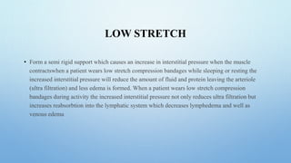 LOW STRETCH
• Form a semi rigid support which causes an increase in interstitial pressure when the muscle
contractswhen a patient wears low stretch compression bandages while sleeping or resting the
increased interstitial pressure will reduce the amount of fluid and protein leaving the arteriole
(ultra filtration) and less edema is formed. When a patient wears low stretch compression
bandages during activity the increased interstitial pressure not only reduces ultra filtration but
increases reabsorbtion into the lymphatic system which decreases lymphedema and well as
venous edema
 