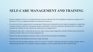 SELF-CARE MANAGEMENT AND TRAINING
• Education regarding “self care” (ie everything client does at home to reduce the risk of the lymphedema coming back or getting worse in
the future) is vital. As a lymphedema therapist you should teach clients how to
• Put on and care for their compression sleeves and garments. Patients need to understand the need to replace the garments on a regular basis
to maintain sufficient compression. Each garment should be washed daily to restore the compression and replaced after 3 to 6 months of
continuous use, although very active patients may require these to be changed sooner[8].
• Protecting arm, hand, chest, or other body part from cuts, injury, overuse, extreme temperatures, and other situations that can increase the
production of lymph, which in turn increases lymphedema risk
• Educate re the signs and symptoms of infection, which is a special concern for people with lymphedema
• Help plan and set an individualised exercise and/or weight control plan
• Teach how to do manual lymphatic drainage on their own, at home. If “self-mld” is appropriate and client can manage technique. Stress to
client that doing more than is recommended, or being more aggressive with the massage strokes for MLD, could be harmfu
 