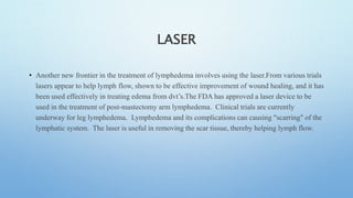 LASER
• Another new frontier in the treatment of lymphedema involves using the laser.From various trials
lasers appear to help lymph flow, shown to be effective improvement of wound healing, and it has
been used effectively in treating edema from dvt’s.The FDA has approved a laser device to be
used in the treatment of post-mastectomy arm lymphedema. Clinical trials are currently
underway for leg lymphedema. Lymphedema and its complications can causing "scarring" of the
lymphatic system. The laser is useful in removing the scar tissue, thereby helping lymph flow.
 
