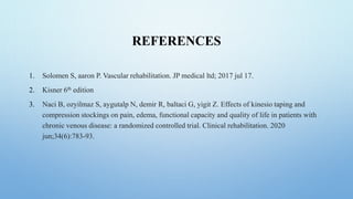 REFERENCES
1. Solomen S, aaron P. Vascular rehabilitation. JP medical ltd; 2017 jul 17.
2. Kisner 6th edition
3. Naci B, ozyilmaz S, aygutalp N, demir R, baltaci G, yigit Z. Effects of kinesio taping and
compression stockings on pain, edema, functional capacity and quality of life in patients with
chronic venous disease: a randomized controlled trial. Clinical rehabilitation. 2020
jun;34(6):783-93.
 