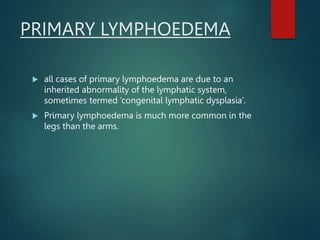 PRIMARY LYMPHOEDEMA
 all cases of primary lymphoedema are due to an
inherited abnormality of the lymphatic system,
sometimes termed ‘congenital lymphatic dysplasia’.
 Primary lymphoedema is much more common in the
legs than the arms.
 