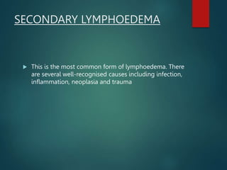 SECONDARY LYMPHOEDEMA
 This is the most common form of lymphoedema. There
are several well-recognised causes including infection,
inflammation, neoplasia and trauma
 