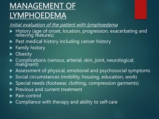 MANAGEMENT OF
LYMPHOEDEMA
Initial evaluation of the patient with lymphoedema
 History (age of onset, location, progression, exacerbating and
relieving features)
 Past medical history including cancer history
 Family history
 Obesity
 Complications (venous, arterial, skin, joint, neurological,
malignant)
 Assessment of physical, emotional and psychosocial symptoms
 Social circumstances (mobility, housing, education, work)
 Special needs (footwear, clothing, compression garments)
 Previous and current treatment
 Pain control
 Compliance with therapy and ability to self-care
 