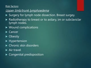 Risk factors:
Upper limb/trunk lymphoedema
 Surgery for lymph node dissection. Breast surgey.
 Radiotherapy to breast or to axilary, im or subclaviclar
lymph nodes.
 Wound complications
 Cancer
 Obesity
 Hypertension
 Chronic skin disorders
 Air travel
 Congenital predisposition
 