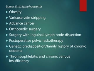 Lower limb lymphoedema
 Obesity
 Varicose vein stripping
 Advance cancer
 Orthopedic surgery
 Surgery with inguinal lymph node dissection
 Postoperative pelvic radiotherapy
 Genetic predisposition/family history of chronic
oedema
 Thrombophlebitis and chronic venous
insufficiency
 