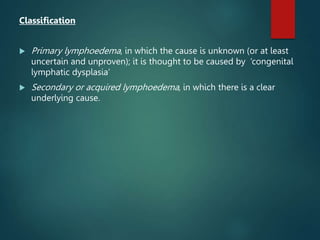 Classification
 Primary lymphoedema, in which the cause is unknown (or at least
uncertain and unproven); it is thought to be caused by ‘congenital
lymphatic dysplasia’
 Secondary or acquired lymphoedema, in which there is a clear
underlying cause.
 