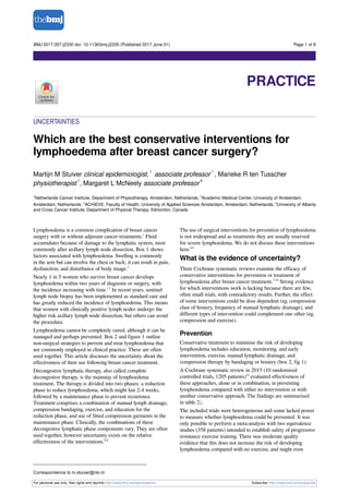 UNCERTAINTIES
Which are the best conservative interventions for
lymphoedema after breast cancer surgery?
Martijn M Stuiver clinical epidemiologist,
1
associate professor
1
, Marieke R ten Tusscher
physiotherapist
1
, Margaret L McNeely associate professor
4
1
Netherlands Cancer Institute, Department of Physiotherapy. Amsterdam, Netherlands; 2
Academic Medical Center, University of Amsterdam,
Amsterdam, Netherlands; 3
ACHIEVE, Faculty of Health, University of Applied Sciences Amsterdam, Amsterdam, Netherlands; 4
University of Alberta
and Cross Cancer Institute, Department of Physical Therapy, Edmonton, Canada
Lymphoedema is a common complication of breast cancer
surgery with or without adjuvant cancer treatments.1
Fluid
accumulates because of damage to the lymphatic system, most
commonly after axillary lymph node dissection. Box 1 shows
factors associated with lymphoedema. Swelling is commonly
in the arm but can involve the chest or back; it can result in pain,
dysfunction, and disturbance of body image.3
Nearly 1 in 5 women who survive breast cancer develops
lymphoedema within two years of diagnosis or surgery, with
the incidence increasing with time.1 3
In recent years, sentinel
lymph node biopsy has been implemented as standard care and
has greatly reduced the incidence of lymphoedema. This means
that women with clinically positive lymph nodes undergo the
higher risk axillary lymph node dissection, but others can avoid
the procedure.
Lymphoedema cannot be completely cured, although it can be
managed and perhaps prevented. Box 2 and figure 1 outline
non-surgical strategies to prevent and treat lymphoedema that
are commonly employed in clinical practice. These are often
used together. This article discusses the uncertainty about the
effectiveness of their use following breast cancer treatment.
Decongestive lymphatic therapy, also called complete
decongestive therapy, is the mainstay of lymphoedema
treatment. The therapy is divided into two phases: a reduction
phase to reduce lymphoedema, which might last 2-4 weeks,
followed by a maintenance phase to prevent recurrence.
Treatment comprises a combination of manual lymph drainage,
compression bandaging, exercise, and education for the
reduction phase, and use of fitted compression garments in the
maintenance phase. Clinically, the combinations of these
decongestive lymphatic phase components vary. They are often
used together, however uncertainty exists on the relative
effectiveness of the interventions.6-8
The use of surgical interventions for prevention of lymphoedema
is not widespread and as treatments they are usually reserved
for severe lymphoedema. We do not discuss these interventions
here.6 9
What is the evidence of uncertainty?
Three Cochrane systematic reviews examine the efficacy of
conservative interventions for prevention or treatment of
lymphoedema after breast cancer treatment.7-10
Strong evidence
for which interventions work is lacking because there are few,
often small trials, with contradictory results. Further, the effect
of some interventions could be dose dependent (eg, compression
class of hosiery, frequency of manual lymphatic drainage), and
different types of intervention could complement one other (eg,
compression and exercise).
Prevention
Conservative treatment to minimise the risk of developing
lymphoedema includes education, monitoring, and early
intervention, exercise, manual lymphatic drainage, and
compression therapy by bandaging or hosiery (box 2, fig 1).
A Cochrane systematic review in 2015 (10 randomised
controlled trials, 1205 patients)10
evaluated effectiveness of
these approaches, alone or in combination, in preventing
lymphoedema compared with either no intervention or with
another conservative approach. The findings are summarised
in table 2⇓.
The included trials were heterogeneous and some lacked power
to measure whether lymphoedema could be prevented. It was
only possible to perform a meta-analysis with two equivalence
studies (358 patients) intended to establish safety of progressive
resistance exercise training. There was moderate quality
evidence that this does not increase the risk of developing
lymphoedema compared with no exercise, and might even
Correspondence to m.stuiver@nki.nl
For personal use only: See rights and reprints http://www.bmj.com/permissions Subscribe: http://www.bmj.com/subscribe
BMJ 2017;357:j2330 doi: 10.1136/bmj.j2330 (Published 2017 June 01) Page 1 of 8
Practice
PRACTICE
 