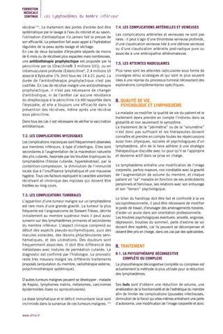 Les lymphœdèmes du membre inférieur
FORMATION
MÉDICALE
CONTINUE
www.sfmv.fr
récidive (23)
. Le traitement des portes d'entrée doit être
systématique par le lavage à l’eau du robinet et au savon,
l'utilisation d'antiseptique n'a jamais fait la preuve de
son efficacité. La prévention fait aussi appel à l’hydratation
régulière de la peau après lavage et séchage.
En cas de deux épisodes d'érysipèle séparés de moins
de 6 mois ou de récidives plus espacées mais nombreuses,
une antibiothérapie prophylactique est proposée par la
pénicilline per os (Oracilline® 3 millions UI/j), ou en
intramusculaire profonde (Extencilline®
, 2,4 millions UI
associé à Xylocaïne 1% 3ml) tous les 14 à 21 jours). La
durée de l'antibiothérapie prophylactique n'est pas
codifiée. En cas de récidive malgré une antibiothérapie
prophylactique, il n'est pas nécessaire de changer
d'antibiotique, ni de l'arrêter car aucune résistance
du streptocoque à la pénicilline n'a été rapportée dans
l'érysipèle, et elle a toujours une efficacité dans la
prévention des récidives, même après une récidive
sous pénicilline.
Dans tous les cas il est nécessaire de vérifier la vaccination
antitétanique.
7.2. LES COMPLICATIONS MYCOSIQUES
Les complications mycosiques sont fréquemment observées
aux membres inférieurs, à type d’intertrigos. Elles sont
secondaires à l’augmentation de la macération naturelle
des plis cutanés, favorisés par les troubles trophiques du
lymphœdème (fibrose cutanée, hyperkératose), par la
contention-compression, la diminution de l’immunité
locale due à l’insuffisance lymphatique et une mauvaise
hygiène. Tous ces facteurs expliquent le caractère volontiers
récidivant et chronique des mycoses qui doivent être
traitées au long cours.
7.3. LES COMPLICATIONS TUMORALES
L’apparition d’une tumeur maligne sur un lymphœdème
est rare mais d’une grande gravité. La tumeur la plus
fréquente est l’angiosarcome de Stewart-Trèves, décrite
initialement au membre supérieur mais il peut aussi
survenir sur des lymphœdèmes primaires et secondaires
du membre inférieur. L'aspect clinique comprend au
début des aspects pseudo-ecchymotiques, puis des
macules violacées, des lésions phlycténulaires séro-
hématiques, et des ulcérations. Des douleurs sont
fréquemment associées. Il doit être différencié des
métastases avec nodules de perméation cutanés. Le
diagnostic est confirmé par l'histologie. Le pronostic
reste très mauvais malgré les différents traitements
proposés (amputation du membre, radiothérapie externe,
polychimiothérapie systémique).
D’autres tumeurs malignes peuvent se développer : maladie
de Kaposi, lymphomes malins, mélanomes, carcinomes
épidermoïdes (baso ou spinocellulaires).
La stase lymphatique et le déficit immunitaire local sont
incriminés dans la survenue de ces tumeurs malignes. (24)
7.4. LES COMPLICATIONS ARTÉRIELLES ET VEINEUSES
Les complications artérielles et veineuses ne sont pas
rares : il peut s’agir d’une thrombose veineuse profonde,
d’une claudication veineuse liée à une sténose veineuse
ou d’une claudication artérielle post-radique pure ou
associée à une artériopathie athéromateuse.
7.5. LES ATTEINTES RADICULAIRES
Plus rares sont les atteintes radiculaires sous forme de
cruralgies et/ou sciatalgies et qui sont le plus souvent
liées à une reprise du processus tumoral nécessitant des
explorations complémentaires spécifiques.
8. QUALITÉ DE VIE,
PSYCHOLOGIE ET LYMPHŒDÈME
La maladie va modifier la qualité de vie du patient et le
traitement devra prendre en compte l’individu dans sa
globalité et non seulement le symptôme.
Le traitement de la “périmétrie” ou de la “volumétrie”
n’est donc pas suffisant et les thérapeutes doivent
connaître et prendre en compte toutes les répercussions
aussi bien physiques, sociales et psychologiques d’un
lymphœdème, afin de le faire adhérer à une stratégie
thérapeutique discutée avec lui pour qu’il se l’approprie
et devienne actif dans sa prise en charge.
Le lymphœdème entraîne une modification de l’image
corporelle, parfois majeure, non corrélable avec la gravité
de l’augmentation de volume du membre, et chaque
patient vit “sa” maladie en fonction de ses antécédents
personnels et familiaux, ses relations avec son entourage
et son “terrain” psychologique.
Le bilan du handicap doit être fait et confronté à la vie
socioprofessionnelle, il peut être nécessaire de modifier
le poste de travail, d’envisager des aménagements horaires,
d’aider un jeune dans son orientation professionnelle.
Les troubles psychologiques éventuels: anxiété, angoisse,
dépression, troubles du sommeil, perte d’estime de soi
doivent être repérés, car ils peuvent se décompenser et
doivent être pris en charge, dans ces cas par des spécialistes.
8. TRAITEMENT
8.1. LA PHYSIOTHÉRAPIE DÉCONGESTIVE
COMPLÈTE OU COMPLEXE
La physiothérapie décongestive complète ou complexe est
actuellement la méthode la plus utilisée pour la réduction
des lymphœdèmes.
Ses buts sont d’obtenir une réduction de volume, une
amélioration de la fonctionnalité et de l’esthétique du membre
afin de limiter les complications (poussées infectieuses,
diminution de la force) qui elles-mêmes entraînent une perte
d’autonomie, une modification de l’image corporelle et donc
 