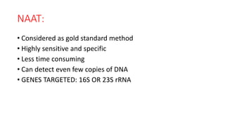 NAAT:
• Considered as gold standard method
• Highly sensitive and specific
• Less time consuming
• Can detect even few copies of DNA
• GENES TARGETED: 16S OR 23S rRNA
 