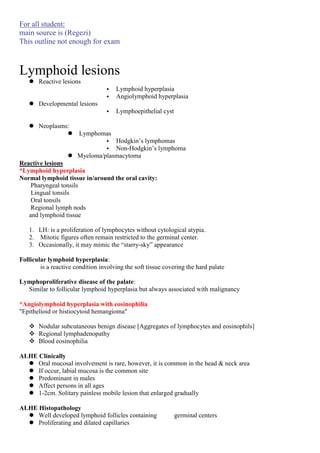For all student:
main source is (Regezi)
This outline not enough for exam

Lymphoid lesions
 Reactive lesions
•
•

Lymphoid hyperplasia
Angiolymphoid hyperplasia

•

Lymphoepithelial cyst

 Developmental lesions
 Neoplasms:


Lymphomas
• Hodgkin’s lymphomas
• Non-Hodgkin’s lymphoma
 Myeloma/plasmacytoma

Reactive lesions
*Lymphoid hyperplasia
Normal lymphoid tissue in/around the oral cavity:
Pharyngeal tonsils
Lingual tonsils
Oral tonsils
Regional lymph nods
and lymphoid tissue
1. LH: is a proliferation of lymphocytes without cytological atypia.
2. Mitotic figures often remain restricted to the germinal center.
3. Occasionally, it may mimic the “starry-sky” appearance
Follicular lymphoid hyperplasia:
is a reactive condition involving the soft tissue covering the hard palate
Lymphoproliferative disease of the palate:
Similar to follicular lymphoid hyperplasia but always associated with malignancy
*Angiolymphoid hyperplasia with eosinophilia
"Epithelioid or histiocytoid hemangioma"
 Nodular subcutaneous benign disease [Aggregates of lymphocytes and eosinophils]
 Regional lymphadenopathy
 Blood eosinophilia
ALHE Clinically
 Oral mucosal involvement is rare, however, it is common in the head & neck area
 If occur, labial mucosa is the common site
 Predominant in males
 Affect persons in all ages
 1-2cm. Solitary painless mobile lesion that enlarged gradually
ALHE Histopathology
 Well developed lymphoid follicles containing
 Proliferating and dilated capillaries

germinal centers

 