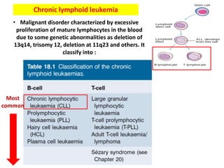 Chronic lymphoid leukemia
• Malignant disorder characterized by excessive
proliferation of mature lymphocytes in the blood
due to some genetic abnormalities as deletion of
13q14, trisomy 12, deletion at 11q23 and others. It
classify into :
Most
common
 