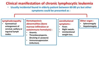 Clinical manifestation of chronic lymphocytic leukemia
• Usually incidental found in elderly patient between 60-80 yrs but other
symptoms could be presented as :
Lymphadenopathy
• Symmetrical
enlargement of
cervical, axillary or
inguinal lymph
nodes.
constitutional
symptoms :
• Fever.
• Night sweats.
• Unintentional
weight loss.
Other organ :
• Splenomegaly
• Hepatomegaly.
Hematopoiesis
abnormalities (bone
marrow infiltration or
autoimmune hemolysis) :
• Anemia.
• Thrombocytopenia.
(bruising or purpura)
• Immunosuppression
(infection).
 
