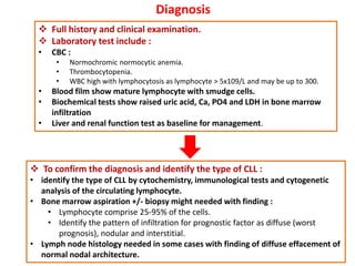Diagnosis
 Full history and clinical examination.
 Laboratory test include :
• CBC :
• Normochromic normocytic anemia.
• Thrombocytopenia.
• WBC high with lymphocytosis as lymphocyte > 5x109/L and may be up to 300.
• Blood film show mature lymphocyte with smudge cells.
• Biochemical tests show raised uric acid, Ca, PO4 and LDH in bone marrow
infiltration
• Liver and renal function test as baseline for management.
 To confirm the diagnosis and identify the type of CLL :
• identify the type of CLL by cytochemistry, immunological tests and cytogenetic
analysis of the circulating lymphocyte.
• Bone marrow aspiration +/- biopsy might needed with finding :
• Lymphocyte comprise 25-95% of the cells.
• Identify the pattern of infiltration for prognostic factor as diffuse (worst
prognosis), nodular and interstitial.
• Lymph node histology needed in some cases with finding of diffuse effacement of
normal nodal architecture.
 