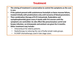 Treatment
• The aiming of treatment is conservative to control the symptoms as the cure
is rare.
• If the patient present with autoimmune hemolytic or bone marrow failure,
treated initially with prednisolone only until recovery of blood parameters.
• Then combination therapy of R-FC (retuximab, fludarabine and
cyclophosphamide) given every 4 weeks with 4-6 courses until the
symptoms are controlled. As side effect like pneumocytoss carinii and
herpes infection, co-trimoxazole and aciclovir are given for 6 months.
• Other treatment may include :
• Chlorambucil for elderly patients.
• Radiotherapy to reducing the size of bulky lymph node groups.
• R-CHOP chemotherapy used in late stage cases.
 
