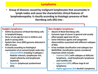 Lymphoma
• Group of diseases caused by malignant lymphocytes that accumulate in
lymph nodes and cause the characteristic clinical features of
lymphadenopathy. It classify according to histologic presence of Red-
Sternberg cells (RS) into :
Non-Hodgkin lymphoma :
• Absent of Reed-Sternberg cells.
• Common type of cancer in general and usually
affect people aged over 65 yrs.
• Some infectious agents and cytogenetic
abnormalities associated with different subtypes
of NHL.
• It has multiple classification and subtypes but
WHO/REAL classification system considered
important which include :
• Indolent (40%) with subtypes as follicular
lymphoma, small lymphocytic lymphoma
and manthle cell.
• Aggressive (50%) diffuse large B cell
lymphoma.
• Highly aggressive (5%) Burkitt’s lymphoma.
Hodgkin lymphoma :
• Define by presence of Reed-Sternberg cells
in lymphoid biopsy.
• Occur at any age but rare in children and
peak in young adult.
• Epstein-Barr virus (EBV) genome detected in
50% of cases.
• It classify according to histological
examination of an excised lymph node into :
• Classical (95%) including 4 subtypes (
Nodular sclerosis, lymphocyte rich,
mixed cellularity and lymphocyte
depleted).
• Nodular lymphocyte predominant
(5%).
 