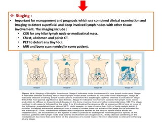  Staging :
• Important for management and prognosis which use combined clinical examination and
imaging to detect superficial and deep involved lymph nodes with other tissue
involvement. The imaging include :
• CXR for any hilar lymph node or mediastinal mass.
• Chest, abdomen and pelvic CT.
• PET to detect any tiny foci.
• MRI and bone scan needed in some patient.
 