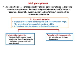 Multiple myeloma
• A neoplastic disease characterized by plasma cell accumulation in the bone
marrow with presence of monoclonal protein in serum and/or urine. It
occur due to somatic hypermutation and switching of plasma cell to
secretes the paraprotein.
 Diagnostic criteria :
• Present of monoclonal band in serum with concentration > 30 g/L.
• The proportion of plasma cells in the bone ≥ 10%.
• It classify according to presence of clinical features into :
Asymptomatic (smouldering) :
• No related organ or tissue
impairment.
Symptomatic myeloma :
• Associated with organ or tissue
impairment CRAB (hypercalcemia,
renal impairment, anemia and
bone disease).
 