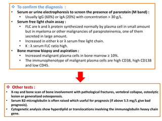  To confirm the diagnosis :
• Serum or urine electrophoresis to screen the presence of pararotein (M band) :
• Usually IgG (60%) or IgA (20%) with concentration > 30 g/L.
• Serum free light chain assay :
• FLC are k and λ protein synthesized normally by plasma cell in small amount
but in myeloma or other malignancies of paraproteinemia, one of them
secreted in large amount.
• Increased in either k or λ serum free light chain.
• K : λ serum FLC ratio high.
• Bone marrow biopsy and aspiration :
• Increased malignant plasma cells in bone marrow ≥ 10%.
• The immunophenotype of malignant plasma cells are high CD38, high CD138
and low CD45.
 Other tests :
• X-ray and bone scan of bone involvement with pathological fractures, vertebral collapse, osteolytic
lesion or generalized osteoporosis.
• Serum B2-microglobulin is often raised which useful for prognosis (if above 5.5 mg/L give bad
prognosis).
• Cytogenetic analysis show hyperdiplid or translocations involving the immunoglobulin heavy chain
gene.
 