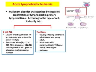 Acute lymphoblastic leukemia
• Malignant disorder characterized by excessive
proliferation of lymphoblast in primary
lymphoid tissue. According to the type of cell,
it classify into :
T cell ALL
• Usually affecting childhood,
adolescence and young
adult.
• Associated with
abnormalities in TCR gene
and NOTCH1 signal
pathway.
B cell ALL
• Usually affecting children < 6
yrs but could also present in
eldery > 60 yrs.
• Associated with t(9 ; 22) in
BCR-ABL1 oncogene, t(12;21),
rearrangment of MLL gene or
alteration in chromosome
number.
 