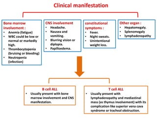 Clinical manifestation
Bone marrow
involvement :
• Anemia (fatigue)
• WBC could be low or
normal or markedly
high.
• Thrombocytopenia
(bruising or bleeding)
• Neutropenia
(infection)
constitutional
symptoms :
• Fever.
• Night sweats.
• Unintentional
weight loss.
Other organ :
• Hepatomegaly.
• Splenomegaly
• lymphadenopathy
CNS involvement
• Headache.
• Nausea and
vomiting.
• Blurring vision or
diplopia.
• Papilloedema.
T cell ALL
• Usually present with
lymphadenopathy and mediastinal
mass (as thymus involvement) with its
complication like superior vena cava
syndrome or tracheal obstruction.
B cell ALL
• Usually present with bone
marrow involvement and CNS
manifestation.
 