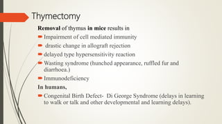 Thymectomy
Removal of thymus in mice results in
Impairment of cell mediated immunity
 drastic change in allograft rejection
delayed type hypersensitivity reaction
Wasting syndrome (hunched appearance, ruffled fur and
diarrhoea.)
Immunodeficiency
In humans,
Congenital Birth Defect- Di George Syndrome (delays in learning
to walk or talk and other developmental and learning delays).
 