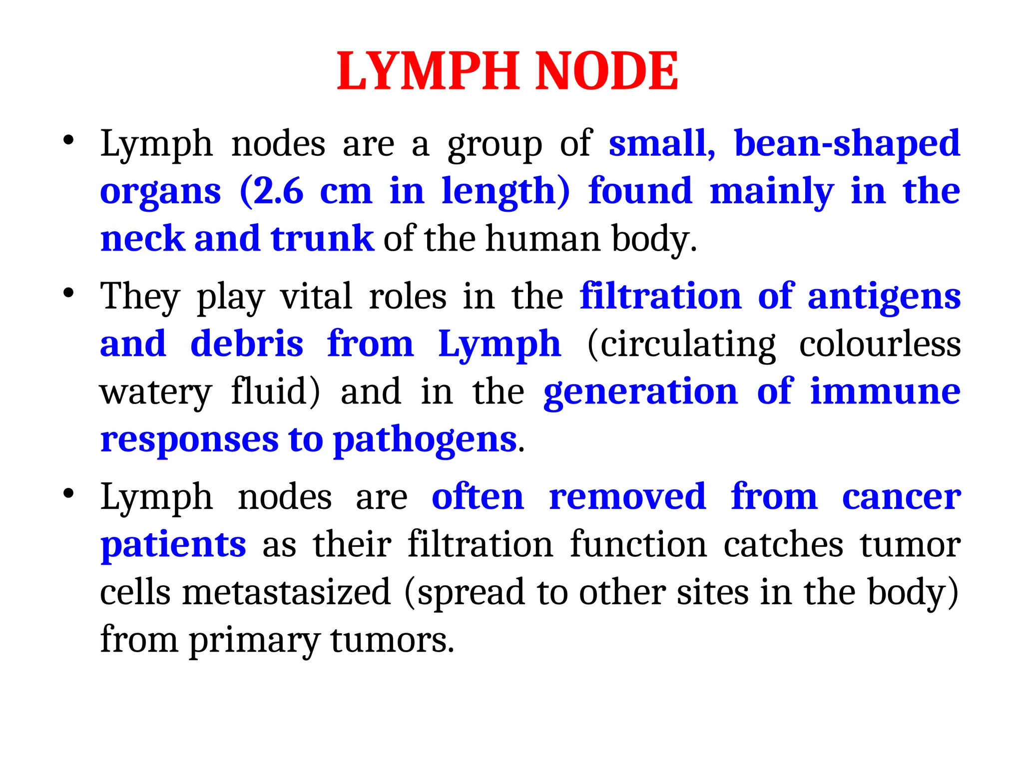 LYMPH NODE
• Lymph nodes are a group of small, bean-shaped
organs (2.6 cm in length) found mainly in the
neck and trunk of the human body.
• They play vital roles in the filtration of antigens
and debris from Lymph (circulating colourless
watery fluid) and in the generation of immune
responses to pathogens.
• Lymph nodes are often removed from cancer
patients as their filtration function catches tumor
cells metastasized (spread to other sites in the body)
from primary tumors.
 