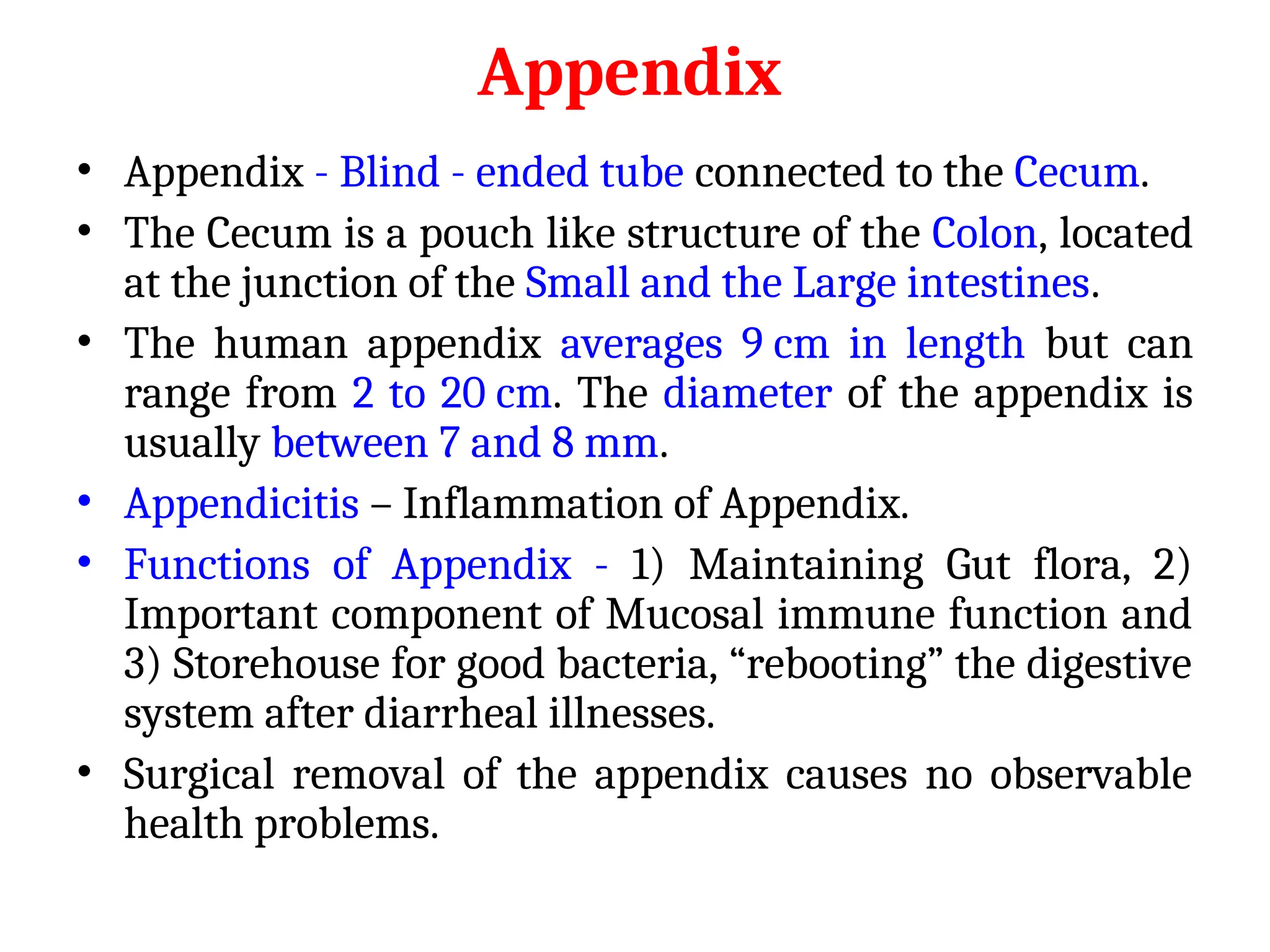 Appendix
• Appendix - Blind - ended tube connected to the Cecum.
• The Cecum is a pouch like structure of the Colon, located
at the junction of the Small and the Large intestines.
• The human appendix averages 9 cm in length but can
range from 2 to 20 cm. The diameter of the appendix is
usually between 7 and 8 mm.
• Appendicitis – Inflammation of Appendix.
• Functions of Appendix - 1) Maintaining Gut flora, 2)
Important component of Mucosal immune function and
3) Storehouse for good bacteria, “rebooting” the digestive
system after diarrheal illnesses.
• Surgical removal of the appendix causes no observable
health problems.
 