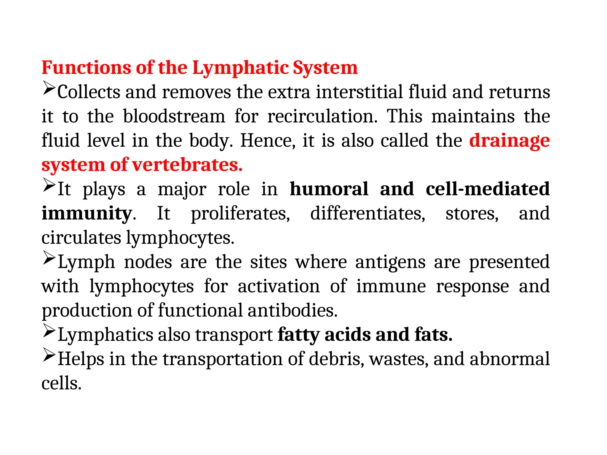 Functions of the Lymphatic System
Collects and removes the extra interstitial fluid and returns
it to the bloodstream for recirculation. This maintains the
fluid level in the body. Hence, it is also called the drainage
system of vertebrates.
It plays a major role in humoral and cell-mediated
immunity. It proliferates, differentiates, stores, and
circulates lymphocytes.
Lymph nodes are the sites where antigens are presented
with lymphocytes for activation of immune response and
production of functional antibodies.
Lymphatics also transport fatty acids and fats.
Helps in the transportation of debris, wastes, and abnormal
cells.
 