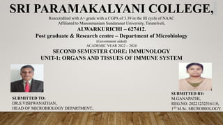 SRI PARAMAKALYANI COLLEGE,
Reaccredited with A+ grade with a CGPA of 3.39 in the III cycle of NAAC
Affiliated to Manonmaniam Sundaranar University, Tirunelveli,
ALWARKURICHI – 627412.
Post graduate & Research centre – Department of Microbiology
(Government aided)
ACADEMIC YEAR 2022 – 2024
SECOND SEMESTER CORE: IMMUNOLOGY
UNIT-1: ORGANS AND TISSUES OF IMMUNE SYSTEM
SUBMITTED TO:
DR.S.VISHWANATHAN,
HEAD OF MICROBIOLOGY DEPARTMENT..
SUBMITTED BY:
M.GANAPATHI,
REG.NO: 20221232516110,
1ST M.Sc. MICROBIOLOGY.
 